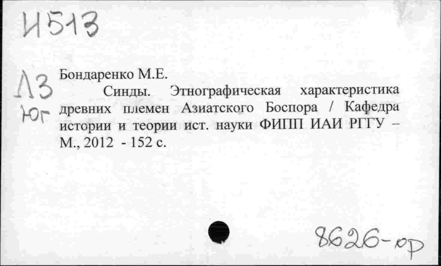 ﻿И 543
' -, Бондаренко M.E.
і О Синды. Этнографическая характеристика \л„ древних племен Азиатского Боспора / Кафедра истории и теории ист. науки ФИПП ИАИ РГГУ -М., 2012 - 152 с.